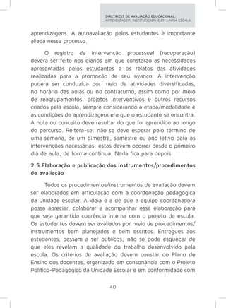 DIRETRIZES DE AVALIAÇÃO EDUCACIONAL: 
APRENDIZAGEM, INSTITUCIONAL E EM LARGA ESCALA. 
aprendizagens. A autoavaliação pelos estudantes é importante 
aliada nesse processo. 
O registro da intervenção processual (recuperação) 
deverá ser feito nos diários em que constarão as necessidades 
apresentadas pelos estudantes e os relatos das atividades 
realizadas para a promoção de seu avanço. A intervenção 
poderá ser conduzida por meio de atividades diversificadas, 
no horário das aulas ou no contraturno, assim como por meio 
de reagrupamentos, projetos interventivos e outros recursos 
criados pela escola, sempre considerando a etapa/modalidade e 
as condições de aprendizagem em que o estudante se encontra. 
A nota ou conceito deve resultar do que foi aprendido ao longo 
do percurso. Reitera-se: não se deve esperar pelo término de 
uma semana, de um bimestre, semestre ou ano letivo para as 
intervenções necessárias; estas devem ocorrer desde o primeiro 
dia de aula, de forma contínua. Nada fica para depois. 
2.5 Elaboração e publicação dos instrumentos/procedimentos 
de avaliação 
Todos os procedimentos/instrumentos de avaliação devem 
ser elaborados em articulação com a coordenação pedagógica 
da unidade escolar. A ideia é a de que a equipe coordenadora 
possa apreciar, colaborar e acompanhar essa elaboração para 
que seja garantida coerência interna com o projeto da escola. 
Os estudantes devem ser avaliados por meio de procedimentos/ 
instrumentos bem planejados e bem escritos. Entregues aos 
estudantes, passam a ser públicos; não se pode esquecer de 
que eles revelam a qualidade do trabalho desenvolvido pela 
escola. Os critérios de avaliação devem constar do Plano de 
Ensino dos docentes, organizado em consonância com o Projeto 
Político-Pedagógico da Unidade Escolar e em conformidade com 
40 
 