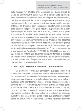 DIRETRIZES DE AVALIAÇÃO EDUCACIONAL: 
APRENDIZAGEM, INSTITUCIONAL E EM LARGA ESCALA. 
pelo Parecer n.º 24/CEB-CNE, publicado no Diário Oficial da 
União de 30/09/2003, Seção 1, p. 14 e homologado pelo CNE. 
Esse documento estabelece que, no Regime de Dependência, 
não há necessidade de cumprir integralmente a mesma carga 
horária anual do componente curricular desenvolvido no ano 
anterior. O trabalho com pesquisas devidamente orientado 
pelo docente responsável pelo regime, supervisionado e com 
apresentação de resultados para a escola, poderá dar suporte 
à avaliação formativa desse processo. O estudante, quando 
menor, e seu responsável legal assinarão termo de compromisso 
em relação ao acompanhamento desse trabalho. Os docentes 
responsáveis pelo trabalho devem fazer constar em seus planos 
de ensino as estratégias, procedimentos e intervenções que 
serão realizadas no decorrer do processo. É importante ressaltar 
o que assevera a Resolução nº 7/2010 da CEB/CNE: em seu art. 
32, inciso VI, reitera que devemos assegurar tempos e espaços 
de reposição dos conteúdos curriculares, ao longo do ano letivo, 
aos estudantes com frequência insuficiente, evitando, sempre 
que possível, a retenção por faltas. 
3. AVALIAÇÃO FORMAL E INFORMAL: uso formativo 
Os elementos formais que compõem a avaliação são os mais 
conhecidos por serem os que têm visibilidade. São considerados 
procedimentos/instrumentos formais de avaliação os que deixam 
claro para os estudantes e seus familiares que, por meio deles, a 
avaliação está acontecendo: testes, provas, listas de exercícios, 
deveres de casa, formulários, relatórios e outros. De modo geral, 
a escola dá mais ênfase aos procedimentos formais. Contudo, 
os que compõem a avaliação informal merecem nossa reflexão 
por exercerem forte influência sobre os resultados do processo 
avaliativo. São constituídos pelos juízos que professores fazem 
sobre os estudantes e vice-versa. Estudos recentes apontam 
42 
 