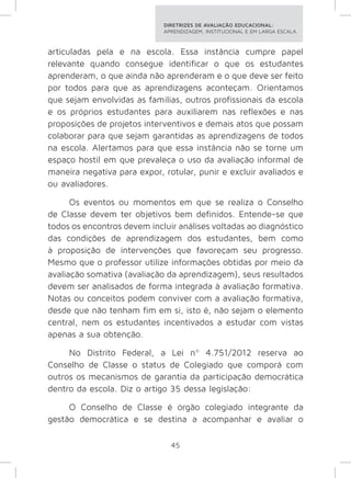 DIRETRIZES DE AVALIAÇÃO EDUCACIONAL: 
APRENDIZAGEM, INSTITUCIONAL E EM LARGA ESCALA. 
articuladas pela e na escola. Essa instância cumpre papel 
relevante quando consegue identificar o que os estudantes 
aprenderam, o que ainda não aprenderam e o que deve ser feito 
por todos para que as aprendizagens aconteçam. Orientamos 
que sejam envolvidas as famílias, outros profissionais da escola 
e os próprios estudantes para auxiliarem nas reflexões e nas 
proposições de projetos interventivos e demais atos que possam 
colaborar para que sejam garantidas as aprendizagens de todos 
na escola. Alertamos para que essa instância não se torne um 
espaço hostil em que prevaleça o uso da avaliação informal de 
maneira negativa para expor, rotular, punir e excluir avaliados e 
ou avaliadores. 
Os eventos ou momentos em que se realiza o Conselho 
de Classe devem ter objetivos bem definidos. Entende-se que 
todos os encontros devem incluir análises voltadas ao diagnóstico 
das condições de aprendizagem dos estudantes, bem como 
à proposição de intervenções que favoreçam seu progresso. 
Mesmo que o professor utilize informações obtidas por meio da 
avaliação somativa (avaliação da aprendizagem), seus resultados 
devem ser analisados de forma integrada à avaliação formativa. 
Notas ou conceitos podem conviver com a avaliação formativa, 
desde que não tenham fim em si, isto é, não sejam o elemento 
central, nem os estudantes incentivados a estudar com vistas 
apenas a sua obtenção. 
No Distrito Federal, a Lei nº 4.751/2012 reserva ao 
Conselho de Classe o status de Colegiado que comporá com 
outros os mecanismos de garantia da participação democrática 
dentro da escola. Diz o artigo 35 dessa legislação: 
O Conselho de Classe é órgão colegiado integrante da 
gestão democrática e se destina a acompanhar e avaliar o 
45 
 