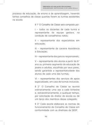 DIRETRIZES DE AVALIAÇÃO EDUCACIONAL: 
APRENDIZAGEM, INSTITUCIONAL E EM LARGA ESCALA. 
processo de educação, de ensino e de aprendizagem, havendo 
tantos conselhos de classe quantas forem as turmas existentes 
na escola. 
§ 1º O Conselho de Classe será composto por: 
I – todos os docentes de cada turma e 
representante da equipe gestora, na 
condição de conselheiros natos; 
II – representante dos especialistas em 
educação; 
III – representante da carreira Assistência 
à Educação; 
IV – representante dos pais ou responsáveis; 
V – representante dos alunos a partir do 6º 
ano ou primeiro segmento da educação de 
jovens e adultos, escolhido por seus pares, 
sendo garantida a representatividade dos 
alunos de cada uma das turmas; 
VI – representantes dos serviços de apoio 
especializado, em caso de turmas inclusivas. 
§ 2º O Conselho de Classe se reunirá 
ordinariamente uma vez a cada bimestre 
e, extraordinariamente, a qualquer tempo, 
por solicitação do diretor da escola ou de 
um terço dos membros desse colegiado. 
§ 3º Cada escola elaborará as normas de 
funcionamento do Conselho de Classe em 
conformidade com as diretrizes da SEDF. 
46 
 