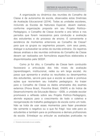DIRETRIZES DE AVALIAÇÃO EDUCACIONAL: 
APRENDIZAGEM, INSTITUCIONAL E EM LARGA ESCALA. 
A organização ou dinâmica das reuniões do Conselho de 
Classe é de autonomia da escola, observadas estas Diretrizes 
de Avaliação Educacional (2014). Todas as unidades escolares, 
incluindo as Escolas de Natureza Especial, devem realizar, 
conforme organização proposta em seu Projeto Político- 
Pedagógico, o Conselho de Classe durante o ano letivo e nos 
períodos que forem necessários para condução e avaliação 
dos estudantes e do processo de ensino. É conveniente a 
existência de momentos anteriores ao Conselho de Classe2 
para que os grupos ou segmentos possam, com seus pares, 
dialogar e autoavaliar-se antes da reunião ordinária. Os registros 
dessas análises e das reuniões ordinárias do Conselho de Classe 
devem ser realizados em formulários específicos elaborados e 
disponibilizados pela SEEDF. 
Como já foi dito, o Conselho de Classe bem conduzido 
favorecerá a articulação dos três níveis da avaliação 
(aprendizagem, institucional, redes ou em larga escala). Ao 
passo que apresenta e analisa os resultados ou desempenhos 
dos estudantes, servirá para que a escola se avalie e promova 
ações que reorientem seu trabalho pedagógico. Ao trazer 
para o Conselho de Classe os dados emanados dos exames 
externos (Prova Brasil, Provinha Brasil, ENEM) e do Índice de 
Desenvolvimento da Educação Básica - IDEB, a unidade escolar 
promoverá a reflexão sobre seu Projeto Político-Pedagógico, 
abrindo espaços para o crescimento de todo o coletivo e 
reorganização do trabalho pedagógico da escola como um todo. 
Não se trata de usar esses momentos para fazer prevalecer 
tão somente o negativo ou o que foi frágil. Isso vale para os 
estudantes e também para os professores e demais profissionais 
da escola. Entrelaçar ou articular as avaliações praticadas na 
47 
2 - Momentos denominados de pré-conselhos. 
 