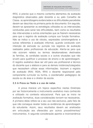 DIRETRIZES DE AVALIAÇÃO EDUCACIONAL: 
APRENDIZAGEM, INSTITUCIONAL E EM LARGA ESCALA. 
RFA), é preciso que o mesmo contenha elementos da avaliação 
diagnóstica observados pelo docente e ou pelo Conselho de 
Classe: as aprendizagens evidenciadas e as dificuldades percebidas 
devem ser descritas na primeira parte do documento. Em seguida, 
devem-se apresentar as estratégias utilizadas ou as intervenções 
conduzidas para sanar tais dificuldades, bem como os resultados 
das intervenções e outras orientações que se fizerem necessárias 
para que o registro de avaliação cumpra sua função formativa. 
Não se indica o uso de rótulos, expressões constrangedoras e 
outras referentes à avaliação informal, quando conduzido com 
intenção de exclusão ou punição nos registros de avaliação 
realizados pelos profissionais da educação. Alerta-se para que 
não ocorram relatos ou termos desabonadores destinados 
às famílias, às condições sociais e a outras situações que não 
sirvam para qualificar o processo de ensino e de aprendizagem. 
O registro avaliativo deve ser útil para uso profissional e técnico 
do docente que o elabora e para as demais instâncias/colegiados 
que necessitem utilizar essas informações. Assinam o registro 
de avaliação (RAV, RDIA, RFA) o docente responsável pelo 
componente curricular ou turma, o coordenador pedagógico da 
escola ou de área e o diretor da escola. 
3.3 A Prova ou Teste e o uso de notas 
A prova merece um tópico específico nestas Diretrizes 
por ser historicamente o instrumento avaliativo mais conhecido 
e utilizado no contexto educacional. Para que se insira na 
avaliação formativa, duas considerações tornam-se necessárias. 
A primeira delas refere-se a seu uso não exclusivo, pelo fato de 
que não consegue revelar todas as evidências de aprendizagem 
do estudante. Assim, seus resultados devem ser analisados 
em articulação aos oferecidos por outros procedimentos/ 
instrumentos. A segunda consideração aponta a inconveniência 
49 
 