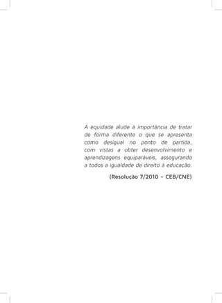 A equidade alude à importância de tratar 
de forma diferente o que se apresenta 
como desigual no ponto de partida, 
com vistas a obter desenvolvimento e 
aprendizagens equiparáveis, assegurando 
a todos a igualdade de direito à educação. 
(Resolução 7/2010 – CEB/CNE) 
 