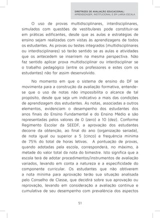 DIRETRIZES DE AVALIAÇÃO EDUCACIONAL: 
APRENDIZAGEM, INSTITUCIONAL E EM LARGA ESCALA. 
O uso de provas multidisciplinares, interdisciplinares, 
simulados com questões de vestibulares pode constituir-se 
em práticas edificantes, desde que as aulas e estratégias de 
ensino sejam realizadas com vistas às aprendizagens de todos 
os estudantes. As provas ou testes integrados (multidisciplinares 
ou interdisciplinares) só terão sentido se as aulas e atividades 
que os antecedem se inserirem na mesma perspectiva. Não 
faz sentido aplicar prova multidisciplinar ou interdisciplinar se 
o trabalho pedagógico (entre os professores e estes com os 
estudantes) não for assim desenvolvido. 
No momento em que o sistema de ensino do DF se 
movimenta para a construção da avaliação formativa, entende-se 
que o uso de notas não impossibilita o alcance de tal 
propósito, desde que seja um indicativo a mais das condições 
de aprendizagem dos estudantes. As notas, associadas a outros 
elementos, evidenciam o desempenho dos estudantes dos 
anos finais do Ensino Fundamental e do Ensino Médio e são 
representadas pelos valores de 0 (zero) a 10 (dez). Conforme 
Regimento Escolar da SEEDF, a aprovação dos estudantes 
decorre da obtenção, ao final do ano (organização seriada), 
de nota igual ou superior a 5 (cinco) e frequência mínima 
de 75% do total de horas letivas. A pontuação de provas, 
quando adotadas pela escola, corresponderá, no máximo, à 
metade do valor total da nota do bimestre. Isto significa que a 
escola terá de adotar procedimentos/instrumentos de avaliação 
variados, levando em conta a natureza e a especificidade do 
componente curricular. Os estudantes que não obtiverem 
a nota mínima para aprovação terão sua situação analisada 
pelo Conselho de Classe, que decidirá sobre sua aprovação ou 
reprovação, levando em consideração a avaliação contínua e 
cumulativa de seu desempenho com prevalência dos aspectos 
51 
 