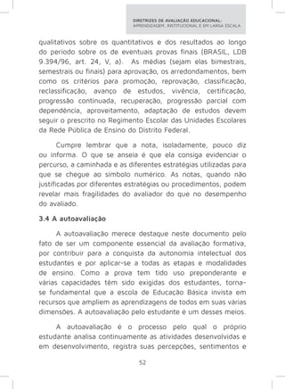 DIRETRIZES DE AVALIAÇÃO EDUCACIONAL: 
APRENDIZAGEM, INSTITUCIONAL E EM LARGA ESCALA. 
qualitativos sobre os quantitativos e dos resultados ao longo 
do período sobre os de eventuais provas finais (BRASIL, LDB 
9.394/96, art. 24, V, a). As médias (sejam elas bimestrais, 
semestrais ou finais) para aprovação, os arredondamentos, bem 
como os critérios para promoção, reprovação, classificação, 
reclassificação, avanço de estudos, vivência, certificação, 
progressão continuada, recuperação, progressão parcial com 
dependência, aproveitamento, adaptação de estudos devem 
seguir o prescrito no Regimento Escolar das Unidades Escolares 
da Rede Pública de Ensino do Distrito Federal. 
Cumpre lembrar que a nota, isoladamente, pouco diz 
ou informa. O que se anseia é que ela consiga evidenciar o 
percurso, a caminhada e as diferentes estratégias utilizadas para 
que se chegue ao símbolo numérico. As notas, quando não 
justificadas por diferentes estratégias ou procedimentos, podem 
revelar mais fragilidades do avaliador do que no desempenho 
do avaliado. 
3.4 A autoavaliação 
A autoavaliação merece destaque neste documento pelo 
fato de ser um componente essencial da avaliação formativa, 
por contribuir para a conquista da autonomia intelectual dos 
estudantes e por aplicar-se a todas as etapas e modalidades 
de ensino. Como a prova tem tido uso preponderante e 
várias capacidades têm sido exigidas dos estudantes, torna-se 
fundamental que a escola de Educação Básica invista em 
recursos que ampliem as aprendizagens de todos em suas várias 
dimensões. A autoavaliação pelo estudante é um desses meios. 
A autoavaliação é o processo pelo qual o próprio 
estudante analisa continuamente as atividades desenvolvidas e 
em desenvolvimento, registra suas percepções, sentimentos e 
52 
 