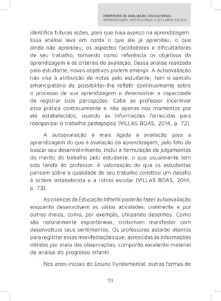 DIRETRIZES DE AVALIAÇÃO EDUCACIONAL: 
APRENDIZAGEM, INSTITUCIONAL E EM LARGA ESCALA. 
identifica futuras ações, para que haja avanço na aprendizagem. 
Essa análise leva em conta o que ele já aprendeu, o que 
ainda não aprendeu, os aspectos facilitadores e dificultadores 
de seu trabalho, tomando como referência os objetivos da 
aprendizagem e os critérios de avaliação. Dessa análise realizada 
pelo estudante, novos objetivos podem emergir. A autoavaliação 
não visa à atribuição de notas pelo estudante; tem o sentido 
emancipatório de possibilitar-lhe refletir continuamente sobre 
o processo de sua aprendizagem e desenvolver a capacidade 
de registrar suas percepções. Cabe ao professor incentivar 
essa prática continuamente e não apenas nos momentos por 
ele estabelecidos, usando as informações fornecidas para 
reorganizar o trabalho pedagógico (VILLAS BOAS, 2014, p. 72). 
A autoavaliação é mais ligada à avaliação para a 
aprendizagem do que à avaliação da aprendizagem, pelo fato de 
buscar seu desenvolvimento. Inclui a formulação de julgamentos 
do mérito do trabalho pelo estudante, o que usualmente tem 
sido tarefa do professor. A valorização do que os estudantes 
pensam sobre a qualidade de seu trabalho constitui um desafio 
à ordem estabelecida e à rotina escolar (VILLAS BOAS, 2014, 
p. 73). 
As crianças da Educação Infantil poderão fazer autoavaliação 
enquanto desenvolvem as várias atividades, oralmente e por 
outros meios, como, por exemplo, utilizando desenhos. Como 
são naturalmente espontâneas, costumam manifestar com 
desenvoltura seus sentimentos. Os professores estarão atentos 
para registrar essas manifestações que, acrescidas às informações 
obtidas por meio das observações, comporão excelente material 
de análise do progresso infantil. 
Nos anos iniciais do Ensino Fundamental, outras formas de 
53 
 