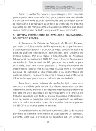 DIRETRIZES DE AVALIAÇÃO EDUCACIONAL: 
APRENDIZAGEM, INSTITUCIONAL E EM LARGA ESCALA. 
Como a avaliação para as aprendizagens tem ocupado 
grande parte de nossas reflexões, para que ela seja revitalizada 
e a escola tenha sua atuação reconhecida pela sociedade, torna-se 
necessária a construção da prática da avaliação do trabalho 
da escola por ela mesma como um processo contínuo, que conte 
com a participação de todos os que estão nele envolvidos. 
5. SISTEMA PERMANENTE DE AVALIAÇÃO EDUCACIONAL 
DO DISTRITO FEDERAL 
A Secretaria de Estado de Educação do Distrito Federal, 
por meio da Subsecretaria de Planejamento, Acompanhamento 
e Avaliação Educacional - SUPLAV, planeja, executa e avalia as 
políticas públicas educacionais demandadas pelo Governo do 
Distrito Federal. Por esta razão, a Coordenação de Avaliação 
Educacional, subordinada à SUPLAV, criou o Sistema Permanente 
de Avaliação Educacional do DF, gestado nesta rede e para 
esta rede, que tem como proposta o Acompanhamento do 
Desempenho Escolar dos Estudantes (ADEE) com a finalidade 
precípua de subsidiar a implementação e ou reorientação de 
políticas públicas, bem como oferecer à escola e aos professores 
informações que promovam a melhoria de seu trabalho. 
Para tanto, esse sistema de avaliação terá como eixo 
condutor a análise, pela escola, dos dados levantados por seu 
intermédio, associando-os à avaliação realizada pelos professores 
em sala de aula (avaliação da aprendizagem) e à análise do 
trabalho realizado por toda a escola (avaliação institucional). 
Aqui se insere a avaliação institucional auxiliando na reflexão 
sobre os dados emanados da escola e aqueles do exame próprio 
da SEEDF e ou outros testes e exames. 
O Acompanhamento do Desempenho Escolar do Estudante 
por meio do Sistema Permanente de Avaliação do DF contribui, 
portanto, para que a avaliação se constitua em um processo 
60 
 
