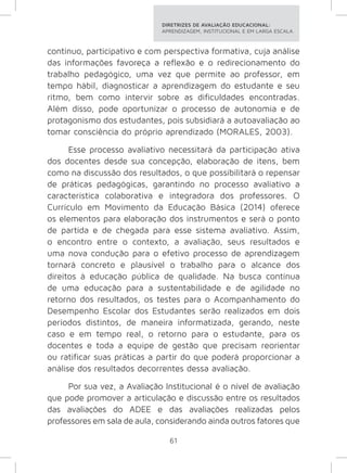 DIRETRIZES DE AVALIAÇÃO EDUCACIONAL: 
APRENDIZAGEM, INSTITUCIONAL E EM LARGA ESCALA. 
contínuo, participativo e com perspectiva formativa, cuja análise 
das informações favoreça a reflexão e o redirecionamento do 
trabalho pedagógico, uma vez que permite ao professor, em 
tempo hábil, diagnosticar a aprendizagem do estudante e seu 
ritmo, bem como intervir sobre as dificuldades encontradas. 
Além disso, pode oportunizar o processo de autonomia e de 
protagonismo dos estudantes, pois subsidiará a autoavaliação ao 
tomar consciência do próprio aprendizado (MORALES, 2003). 
Esse processo avaliativo necessitará da participação ativa 
dos docentes desde sua concepção, elaboração de itens, bem 
como na discussão dos resultados, o que possibilitará o repensar 
de práticas pedagógicas, garantindo no processo avaliativo a 
característica colaborativa e integradora dos professores. O 
Currículo em Movimento da Educação Básica (2014) oferece 
os elementos para elaboração dos instrumentos e será o ponto 
de partida e de chegada para esse sistema avaliativo. Assim, 
o encontro entre o contexto, a avaliação, seus resultados e 
uma nova condução para o efetivo processo de aprendizagem 
tornará concreto e plausível o trabalho para o alcance dos 
direitos à educação pública de qualidade. Na busca contínua 
de uma educação para a sustentabilidade e de agilidade no 
retorno dos resultados, os testes para o Acompanhamento do 
Desempenho Escolar dos Estudantes serão realizados em dois 
períodos distintos, de maneira informatizada, gerando, neste 
caso e em tempo real, o retorno para o estudante, para os 
docentes e toda a equipe de gestão que precisam reorientar 
ou ratificar suas práticas a partir do que poderá proporcionar a 
análise dos resultados decorrentes dessa avaliação. 
Por sua vez, a Avaliação Institucional é o nível de avaliação 
que pode promover a articulação e discussão entre os resultados 
das avaliações do ADEE e das avaliações realizadas pelos 
professores em sala de aula, considerando ainda outros fatores que 
61 
 