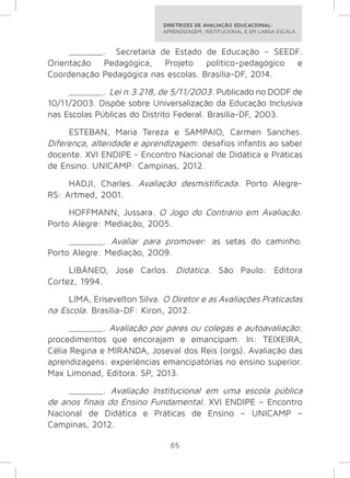 DIRETRIZES DE AVALIAÇÃO EDUCACIONAL: 
APRENDIZAGEM, INSTITUCIONAL E EM LARGA ESCALA. 
_______. Secretaria de Estado de Educação – SEEDF. 
Orientação Pedagógica, Projeto político-pedagógico e 
Coordenação Pedagógica nas escolas. Brasília-DF, 2014. 
_______. Lei n.3.218, de 5/11/2003. Publicado no DODF de 
10/11/2003. Dispõe sobre Universalização da Educação Inclusiva 
nas Escolas Públicas do Distrito Federal. Brasília-DF, 2003. 
ESTEBAN, Maria Tereza e SAMPAIO, Carmen Sanches. 
Diferença, alteridade e aprendizagem: desafios infantis ao saber 
docente. XVI ENDIPE - Encontro Nacional de Didática e Práticas 
de Ensino. UNICAMP: Campinas, 2012. 
HADJI, Charles. Avaliação desmistificada. Porto Alegre- 
65 
RS: Artmed, 2001. 
HOFFMANN, Jussara. O Jogo do Contrário em Avaliação. 
Porto Alegre: Mediação, 2005. 
_______. Avaliar para promover: as setas do caminho. 
Porto Alegre: Mediação, 2009. 
LIBÂNEO, José Carlos. Didática. São Paulo: Editora 
Cortez, 1994. 
LIMA, Erisevelton Silva. O Diretor e as Avaliações Praticadas 
na Escola. Brasília-DF: Kiron, 2012. 
_______. Avaliação por pares ou colegas e autoavaliação: 
procedimentos que encorajam e emancipam. In: TEIXEIRA, 
Célia Regina e MIRANDA, Joseval dos Reis (orgs). Avaliação das 
aprendizagens: experiências emancipatórias no ensino superior. 
Max Limonad, Editora. SP, 2013. 
_______. Avaliação Institucional em uma escola pública 
de anos finais do Ensino Fundamental. XVI ENDIPE – Encontro 
Nacional de Didática e Práticas de Ensino – UNICAMP – 
Campinas, 2012. 
 