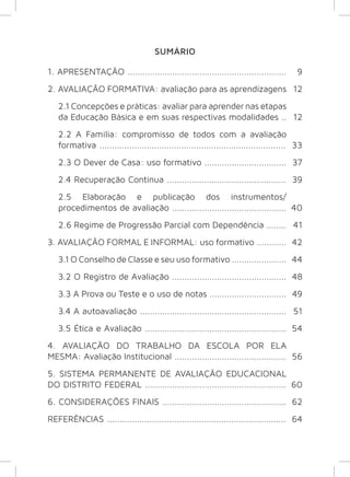 9 
12 
12 
33 
37 
39 
40 
41 
42 
44 
48 
49 
51 
54 
56 
60 
62 
64 
SUMÁRIO 
1. APRESENTAÇÃO ................................................................ 
2. AVALIAÇÃO FORMATIVA: avaliação para as aprendizagens 
2.1 Concepções e práticas: avaliar para aprender nas etapas 
da Educação Básica e em suas respectivas modalidades .. 
2.2 A Família: compromisso de todos com a avaliação 
formativa ........................................................................... 
2.3 O Dever de Casa: uso formativo ................................. 
2.4 Recuperação Contínua ................................................ 
2.5 Elaboração e publicação dos instrumentos/ 
procedimentos de avaliação .............................................. 
2.6 Regime de Progressão Parcial com Dependência ........ 
3. AVALIAÇÃO FORMAL E INFORMAL: uso formativo ............ 
3.1 O Conselho de Classe e seu uso formativo ...................... 
3.2 O Registro de Avaliação .............................................. 
3.3 A Prova ou Teste e o uso de notas ............................... 
3.4 A autoavaliação ........................................................... 
3.5 Ética e Avaliação ......................................................... 
4. AVALIAÇÃO DO TRABALHO DA ESCOLA POR ELA 
MESMA: Avaliação Institucional ............................................. 
5. SISTEMA PERMANENTE DE AVALIAÇÃO EDUCACIONAL 
DO DISTRITO FEDERAL ......................................................... 
6. CONSIDERAÇÕES FINAIS .................................................. 
REFERÊNCIAS ........................................................................ 
 