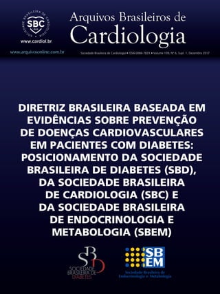www.arquivosonline.com.br Sociedade Brasileira de Cardiologia • ISSN-0066-782X • Volume 109, Nº 6, Supl. 1, Dezembro 2017
DIRETRIZ BRASILEIRA BASEADA EM
EVIDÊNCIAS SOBRE PREVENÇÃO
DE DOENÇAS CARDIOVASCULARES
EM PACIENTES COM DIABETES:
POSICIONAMENTO DA SOCIEDADE
BRASILEIRA DE DIABETES (SBD),
DA SOCIEDADE BRASILEIRA
DE CARDIOLOGIA (SBC) E
DA SOCIEDADE BRASILEIRA
DE ENDOCRINOLOGIA E
METABOLOGIA (SBEM)
 