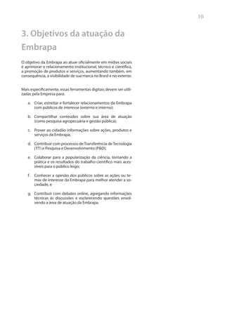 10


3. Objetivos da atuação da
Embrapa
O objetivo da Embrapa ao atuar oficialmente em mídias sociais
é aprimorar o relacionamento institucional, técnico e científico,
a promoção de produtos e serviços, aumentando também, em
consequência, a visibilidade de sua marca no Brasil e no exterior.


Mais especificamente, essas ferramentas digitais devem ser utili-
zadas pela Empresa para:

   a.	 Criar, estreitar e fortalecer relacionamentos da Embrapa
       com públicos de interesse (externo e interno);

   b.	 Compartilhar conteúdos sobre sua área de atuação
       (como pesquisa agropecuária e gestão pública);

   c.	 Prover ao cidadão informações sobre ações, produtos e
       serviços da Embrapa;

   d.	 Contribuir com processos de Transferência de Tecnologia
       (TT) e Pesquisa e Desenvolvimento (P&D);

   e.	 Colaborar para a popularização da ciência, tornando a
       prática e os resultados do trabalho científico mais aces-
       síveis para o público leigo;

   f.	 Conhecer a opinião dos públicos sobre as ações ou te-
       mas de interesse da Embrapa para melhor atender a so-
       ciedade; e

   g.	 Contribuir com debates online, agregando informações
       técnicas às discussões e esclarecendo questões envol-
       vendo a área de atuação da Embrapa.
 