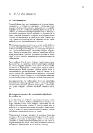 13


6. Usos da marca
6.1. Orientações gerais

A marca Embrapa é um patrimônio valioso da Empresa. Concen-
tra os valores e os atributos da organização e incorpora a reputa-
ção, os resultados, as atividades e a qualidade dos empregados
e colaboradores. De acordo com a Política de Comunicação da
Embrapa, a Empresa deve sempre apresentar-se ao mercado e
à sociedade em geral de maneira íntegra e não fragmentada, de
forma a preservar seus valores intangíveis. A exposição do nome
Embrapa e sua logomarca, as menções aos seus produtos e o
posicionamento dos empregados e colaboradores nas mídias
sociais devem ser acompanhados com atenção.

A Embrapa deve se apresentar em seus canais oficiais de forma
coerente, integrada e constante, com conteúdo de interesse e re-
levância, com linguagem adequada aos públicos e com postura
clara. Ligar a marca Embrapa a soluções tecnológicas de ponta
para a agricultura e a pecuária, à oferta de informações de qua-
lidade, à inovação e a questões de sustentabilidade é recomen-
dável. Tudo isso contribui para a boa reputação da Empresa nas
mídias sociais.

A percepção positiva da marca Embrapa é sustentada por pro-
dutos e serviços de excelência e também pela imagem projetada
por seus empregados e colaboradores no mundo online e offli-
ne. Por isso, os empregados e colaboradores, antes de publicar
informações que dizem respeito à Empresa, devem avaliar os
desdobramentos que determinados conteúdos, críticas, recla-
mações ou sugestões poderão acarretar à imagem institucional
se expostos na internet. E devem ter em mente que o público ex-
terno pode não separar considerações pessoais de profissionais.

Os relacionamentos nas mídias sociais devem ser trabalhados
para esclarecer a população, prestar contas à sociedade, dialogar
e mobilizar consumidores, parceiros, empregados e colaborado-
res a ajudar a Empresa a construir resultados ainda mais positi-
vos.


6.2 O que administradores dos perfis oficiais e não oficiais
devem observar

O uso da marca em conteúdos publicados em mídias sociais
deve seguir as normas do Manual de Identidade Visual da Em-
brapa. Trabalhos, vídeos, áudios, imagens e textos feitos por em-
pregados e colaboradores a serviço da Embrapa devem estar de
acordo com os padrões de qualidade da Empresa para apresen-
tações e conter nos créditos, além do nome dos autores, o nome
da Embrapa e de parceiros, quando for o caso.

A logomarca da Embrapa e a imagem da assinatura-síntese das
Unidades só devem ser incluídas como imagem de perfil nas con-
tas oficiais. Logomarcas de tecnologias, eventos ou outros devem
ser usadas de forma a representar o conteúdo que está sendo di-
vulgado e sempre de acordo com o Manual de Identidade Visual
da Empresa e com as normas de uso da marca Embrapa.
 