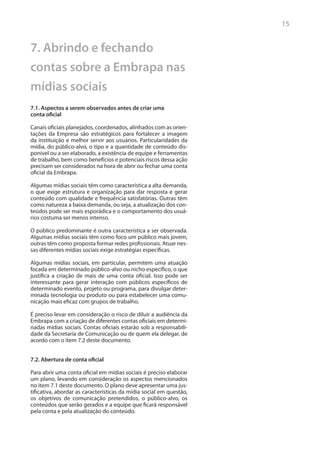 15


7. Abrindo e fechando
contas sobre a Embrapa nas
mídias sociais
7.1. Aspectos a serem observados antes de criar uma
conta oficial

Canais oficiais planejados, coordenados, alinhados com as orien-
tações da Empresa são estratégicos para fortalecer a imagem
da instituição e melhor servir aos usuários. Particularidades da
mídia, do público-alvo, o tipo e a quantidade de conteúdo dis-
ponível ou a ser elaborado, a existência de equipe e ferramentas
de trabalho, bem como benefícios e potenciais riscos dessa ação
precisam ser considerados na hora de abrir ou fechar uma conta
oficial da Embrapa.

Algumas mídias sociais têm como característica a alta demanda,
o que exige estrutura e organização para dar resposta e gerar
conteúdo com qualidade e frequência satisfatórias. Outras têm
como natureza a baixa demanda, ou seja, a atualização dos con-
teúdos pode ser mais esporádica e o comportamento dos usuá-
rios costuma ser menos intenso.

O público predominante é outra característica a ser observada.
Algumas mídias sociais têm como foco um público mais jovem,
outras têm como proposta formar redes profissionais. Atuar nes-
sas diferentes mídias sociais exige estratégias específicas.

Algumas mídias sociais, em particular, permitem uma atuação
focada em determinado público-alvo ou nicho específico, o que
justifica a criação de mais de uma conta oficial. Isso pode ser
interessante para gerar interação com públicos específicos de
determinado evento, projeto ou programa, para divulgar deter-
minada tecnologia ou produto ou para estabelecer uma comu-
nicação mais eficaz com grupos de trabalho.

É preciso levar em consideração o risco de diluir a audiência da
Embrapa com a criação de diferentes contas oficiais em determi-
nadas mídias sociais. Contas oficiais estarão sob a responsabili-
dade da Secretaria de Comunicação ou de quem ela delegar, de
acordo com o item 7.2 deste documento.


7.2. Abertura de conta oficial

Para abrir uma conta oficial em mídias sociais é preciso elaborar
um plano, levando em consideração os aspectos mencionados
no item 7.1 deste documento. O plano deve apresentar uma jus-
tificativa, abordar as características da mídia social em questão,
os objetivos de comunicação pretendidos, o público-alvo, os
conteúdos que serão gerados e a equipe que ficará responsável
pela conta e pela atualização do conteúdo.
 
