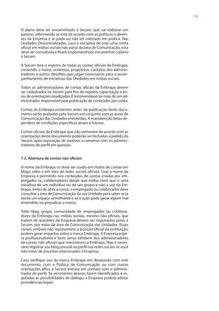 16

O plano deve ser encaminhado à Secom, que vai elaborar um
parecer, informando se está de acordo com as políticas e diretri-
zes da Empresa e se pode ou não ser colocado em prática. Nas
Unidades Descentralizadas, caso a iniciativa de criar uma conta
oficial em mídias sociais não parta da área de Comunicação, esta
deve ser consultada e ficará responsável por encaminhar o plano
à Secom.

A Secom terá o registro de todas as contas oficiais da Embrapa,
contendo o nome, endereço, propósitos, contatos dos adminis-
tradores e outros detalhes que julgar necessários para o acom-
panhamento de iniciativas das Unidades em mídias sociais.

Todos os administradores de contas oficiais da Embrapa devem
ser cadastrados na Secom para fins de registro, capacitação e en-
vio de orientações atualizadas. É recomendável ter mais de um ad-
ministrador responsável pela publicação de conteúdos por conta.

Contas da Embrapa existentes antes da publicação deste docu-
mento serão avaliadas pela Secom em conjunto com as áreas de
Comunicação das Unidades envolvidas. A manutenção delas de-
penderá de condições específicas atuais e futuras.

Contas oficiais da Embrapa que não estiverem de acordo com as
orientações deste documento poderão ser fechadas a pedido da
Secom, após exposição de motivos e conversa com os adminis-
tradores do perfil em questão.


7.3. Abertura de contas não oficiais

O nome da Embrapa só deve ser usado em títulos de contas em
blogs, wikis e em sites de redes sociais oficiais. Usar o nome da
Empresa é permitido nos conteúdos de contas criadas por em-
pregados ou colaboradores desde que esteja claro que é uma
iniciativa de um indivíduo ou de um grupo e não a voz da Em-
brapa. Antes de abrir a conta, o empregado ou colaborador deve
consultar a área de Comunicação da sua Unidade para saber se já
existe um espaço semelhante e se a ação pode gerar algum mal
entendido ou prejudicar a marca.

Todo blog, grupo, comunidade de empregados ou colabora-
dores da Embrapa nas mídias sociais, mesmo não oficiais, que
tratem de questões da Empresa devem ser registrados junto à
Secom, por meio da área de Comunicação das Unidades. Esses
canais, embora não representem a posição oficial da instituição,
podem gerar impactos sobre a marca Embrapa. A Empresa espe-
ra profissionalismo e bom senso também dos administradores
de contas não oficiais que mencionem a Embrapa. Não é neces-
sário registrar seu blog pessoal ou perfil nas redes sociais se você
não tratar de assuntos relacionados à Empresa.

Caso verifique uso da marca Embrapa em desacordo com este
documento, com a Política de Comunicação ou com outras
orientações afins, a Secom entrará em contato com o adminis-
trador do perfil. Se recorrentes abusos forem identificados e es-
gotadas as possibilidades de diálogo, a Empresa poderá adotar
providências legais.
 