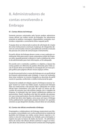 18


8. Administradores de
contas envolvendo a
Embrapa
8.1. Contas oficiais da Embrapa

Somente pessoas autorizadas pela Secom podem administrar
contas oficiais nas mídias sociais da Embrapa. Por administrar
entende-se publicar mensagens, disponibilizar conteúdos mul-
timídia e responder a comentários feitos naquele perfil.

A equipe deve ser relacionada no plano de solicitação de criação
de conta institucional e eventuais mudanças de integrantes de-
vem ser comunicadas à Secom, para efeito de controle e inclusão
das pessoas em canais de comunicação e treinamento.

Os perfis oficiais da Embrapa devem conter a marca aplicada cor-
retamente, links para outros canais corporativos online da Empre-
sa e afins, quando possível, e oferecer e-mail e o telefone de conta-
to do administrador para mais informações, se for adequado.

De acordo com o conteúdo, o público e o objetivo, o layout das
contas poderá ser diferente do padrão oferecido pela mídia so-
cial. A Secom deve ser envolvida na concepção de um novo pro-
jeto gráfico para páginas oficiais nesses espaços online.

Se não for possível incluir o nome da Embrapa em um perfil oficial
da Empresa administrado pela Unidade, o nome da instituição
deve estar evidente no resumo, biografia ou descrição do perfil
social em questão, conferindo o crédito institucional da ação.

É preciso ter cuidado em relação a quem a Embrapa se associa, “se-
gue”, “assina” ou “curte” nas mídias sociais. A postura de interação
deve ser institucional e não pessoal. Não é adequado em contas
oficiais fazer comentários com juízo de valor ou entrar em dis-
cussões de assuntos que não tenham relação com o trabalho da
Empresa. A instituição não tem “gosto”, preferências estéticas ou
preconceitos. Quem manifesta esse tipo de opinião são pessoas,
em suas contas particulares, fora do ambiente corporativo. A con-
ta oficial não deve estar ligada a uma causa sem que a Embrapa
tenha publicamente expressado posição favorável. Em questões
sensíveis ou que despertem dúvidas, a Secom deve ser consultada.


8.2. Contas não oficiais envolvendo a Embrapa

Empregados e colaboradores da Embrapa responsáveis por blo-
gs, grupos, comunidades com cunho profissional ou tratando de
questões da Embrapa nas mídias sociais devem reportar a ini-
ciativa à área de Comunicação da Unidade, para orientações e
registro da ação no banco de dados da Secom. Os administra-
dores de contas não oficiais devem conhecer e seguir as instru-
ções deste documento, do Manual de Conduta dos Empregados
 