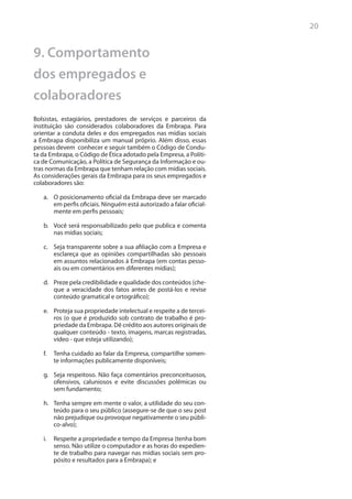 20


9. Comportamento
dos empregados e
colaboradores
Bolsistas, estagiários, prestadores de serviços e parceiros da
instituição são considerados colaboradores da Embrapa. Para
orientar a conduta deles e dos empregados nas mídias sociais
a Embrapa disponibiliza um manual próprio. Além disso, essas
pessoas devem conhecer e seguir também o Código de Condu-
ta da Embrapa, o Código de Ética adotado pela Empresa, a Políti-
ca de Comunicação, a Política de Segurança da Informação e ou-
tras normas da Embrapa que tenham relação com mídias sociais.
As considerações gerais da Embrapa para os seus empregados e
colaboradores são:

   a.	 O posicionamento oficial da Embrapa deve ser marcado
       em perfis oficiais. Ninguém está autorizado a falar oficial-
       mente em perfis pessoais;

   b.	 Você será responsabilizado pelo que publica e comenta
       nas mídias sociais;

   c.	 Seja transparente sobre a sua afiliação com a Empresa e
       esclareça que as opiniões compartilhadas são pessoais
       em assuntos relacionados à Embrapa (em contas pesso-
       ais ou em comentários em diferentes mídias);

   d.	 Preze pela credibilidade e qualidade dos conteúdos (che-
       que a veracidade dos fatos antes de postá-los e revise
       conteúdo gramatical e ortográfico);

   e.	 Proteja sua propriedade intelectual e respeite a de tercei-
       ros (o que é produzido sob contrato de trabalho é pro-
       priedade da Embrapa. Dê crédito aos autores originais de
       qualquer conteúdo - texto, imagens, marcas registradas,
       vídeo - que esteja utilizando);

   f.	 Tenha cuidado ao falar da Empresa, compartilhe somen-
       te informações publicamente disponíveis;

   g.	 Seja respeitoso. Não faça comentários preconceituosos,
       ofensivos, caluniosos e evite discussões polêmicas ou
       sem fundamento;

   h.	 Tenha sempre em mente o valor, a utilidade do seu con-
       teúdo para o seu público (assegure-se de que o seu post
       não prejudique ou provoque negativamente o seu públi-
       co-alvo);

   i.	 Respeite a propriedade e tempo da Empresa (tenha bom
       senso. Não utilize o computador e as horas do expedien-
       te de trabalho para navegar nas mídias sociais sem pro-
       pósito e resultados para a Embrapa); e
 