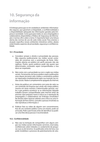 22


10. Segurança da
informação
A Embrapa preocupa-se em estabelecer ambientes informatiza-
dos seguros, que garantam a integridade, a confidencialidade e
a disponibilidade adequada das informações geradas pela Em-
presa à sociedade. Como guia para todos os seus empregados e
colaboradores disponibiliza a Política de Segurança da Informa-
ção e normas afins sobre o tema. É importante fazer uma leitura
atenta das normas de uso de cada mídia social. Para orientar a
atuação específica nesses ambientes interativos online, abaixo
estão listados aspectos de privacidade, segurança e confidencia-
lidade.


10.1. Privacidade

   a.	 Considere sempre o direito à privacidade das pessoas.
       Não exponha publicamente nas mídias sociais conte-
       údos de conversas sem a autorização da fonte. Infor-
       mações abertas ao público em perfis pessoais não são
       sigilosas. Porém, quem publicou pode não querer que
       determinados conteúdos sejam compartilhados e isso
       deve ser respeitado;

   b.	 Não conte com a privacidade ou com o sigilo nas mídias
       sociais. Ferramentas de busca podem expor publicações
       anos depois de terem sido criadas e comentários podem
       ser repassados imediatamente após sua inserção nas mí-
       dias sociais. Nada é completamente apagado da internet;

   c.	 Antes de publicar um comentário com juízo de valor ou
       um conteúdo da Empresa que ainda não esteja público,
       mesmo em áreas restritas a determinadas pessoas, ava-
       lie o que poderia acontecer se as informações daquele
       trabalho fossem compartilhadas pela internet antes do
       previsto. Que prejuízos traria à marca ou à reputação de
       empregados e colaboradores da Embrapa envolvidos?
       Na dúvida sobre repassar adiante uma crítica ou uma in-
       formação de foro íntimo, consulte a pessoa envolvida ou
       não reproduza a informação; e

   d.	 Publicar foto ou vídeo de alguém sem consentimento,
       fora de um contexto público como um evento, pode ser
       arriscado. Pedir a permissão antes de identificar ou publi-
       car uma foto dessa pessoa é recomendável.


10.2. Confidencialidade

   a.	 Não caia na tentação de compartilhar com alguns ami-
       gos nas mídias sociais informações sensíveis, reservadas,
       confidenciais sobre métodos e o andamento de pesqui-
       sas suas ou de terceiros. Se publicadas antes da hora, isso
       pode inviabilizar o processo de patenteamento de solu-
 