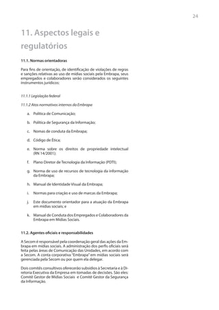 24


11. Aspectos legais e
regulatórios
11.1. Normas orientadoras

Para fins de orientação, de identificação de violações de regras
e sanções relativas ao uso de mídias sociais pela Embrapa, seus
empregados e colaboradores serão considerados os seguintes
instrumentos jurídicos:


11.1.1 Legislação federal

11.1.2 Atos normativos internos da Embrapa

   a.	 Política de Comunicação;

   b.	 Política de Segurança da Informação;

   c.	 Nomas de conduta da Embrapa;

   d.	 Código de Ética;

   e.	 Norma sobre os direitos de propriedade intelectual
       (RN 14/2001);

   f.	 Plano Diretor de Tecnologia da Informação (PDTI);

   g.	 Norma de uso de recursos de tecnologia da informação
       da Embrapa;

   h.	 Manual de Identidade Visual da Embrapa;

   i.	 Normas para criação e uso de marcas da Embrapa;

   j.	 Este documento orientador para a atuação da Embrapa
       em mídias sociais; e

   k.	 Manual de Conduta dos Empregados e Colaboradores da
       Embrapa em Mídias Sociais.


11.2. Agentes oficiais e responsabilidades	

A Secom é responsável pela coordenação geral das ações da Em-
brapa em mídias sociais. A administração dos perfis oficiais será
feita pelas áreas de Comunicação das Unidades, em acordo com
a Secom. A conta corporativa “Embrapa” em mídias sociais será
gerenciada pela Secom ou por quem ela delegar.

Dois comitês consultivos oferecerão subsídios à Secretaria e à Di-
retoria Executiva da Empresa em tomadas de decisões. São eles:
Comitê Gestor de Mídias Sociais e Comitê Gestor da Segurança
da Informação.
 