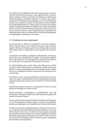 25

O Comitê Gestor de Mídias Sociais será composto por um repre-
sentante da Diretoria Executiva e das seguintes áreas: Comuni-
cação, Jurídico, Gestão de Pessoas, Tecnologia da Informação,
Gestão Estratégica (Unidades Centrais), no mínimo dois repre-
sentantes de Unidades Descentralizadas e outros convidados de
acordo com a pauta da reunião. É importante envolver também
no Comitê especialistas em mídias sociais. Parceiros da Embrapa
também poderão participar de trabalhos do Comitê, dependen-
do do assunto. O Comitê tratará de questões sensíveis não pre-
vistas neste documento e será responsável pela atualização do
conteúdo deste texto e do Manual de Conduta dos Empregados
e Colaboradores, sempre que necessário.


11.3. Condutas de risco e implicações

As pessoas têm o direito de manifestar livremente opiniões,
ideias e pensamentos, mas a falta de respeito a regras básicas,
algumas de boa convivência, podem ser configuradas como dis-
criminação, calúnia e difamação, crimes passíveis de condena-
ção.

Comentários infundados, negligentes, difamatórios, caluniosos,
recorrentes, que prejudiquem a imagem da Empresa, poderão
levar à demissão de um empregado ou à dispensa de colabora-
dor, tenha sido o ato praticado na internet ou fora dela.

Os administradores das contas oficiais da Embrapa em mídias
sociais que não mantiverem em segurança a senha dessas pla-
taformas online responderão pelo uso indevido dessas mídias.
Para isso, a negligência relativa à segurança da conta precisa ser
comprovada.

Em todos os casos de suposta infração os fatos devem ser apu-
rados com rigor e tratados da forma mais amigável possível para
não gerar alarde que instaure uma crise dentro e fora das mídias
sociais.

O direito de resposta deverá ser assegurado em todos os canais
oficiais da Embrapa nas mídias sociais.

Caberá punições a empregados ou colaboradores, caso seja
constatada a utilização indevida de informações protegidas sob
direitos autorais de outros.

O não cumprimento das determinações da Política de Seguran-
ça da Informação da Embrapa sujeita o infrator às penalidades
previstas na legislação e nos regulamentos internos da Empresa.

A criação de sanções, o detalhamento de condutas e casos de ris-
cos à segurança da informação da Embrapa aplicáveis ao uso de
mídias sociais, bem como as sindicâncias para apurar situações
de violação de regras estarão sob a responsabilidade do Comitê
Gestor da Segurança da Informação. Na ausência dele, a Direto-
ria Executiva da Embrapa poderá instaurar grupo competente
para atender a esse propósito.
 