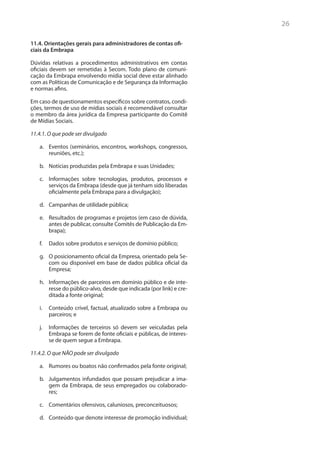 26

11.4. Orientações gerais para administradores de contas ofi-
ciais da Embrapa

Dúvidas relativas a procedimentos administrativos em contas
oficiais devem ser remetidas à Secom. Todo plano de comuni-
cação da Embrapa envolvendo mídia social deve estar alinhado
com as Políticas de Comunicação e de Segurança da Informação
e normas afins.

Em caso de questionamentos específicos sobre contratos, condi-
ções, termos de uso de mídias sociais é recomendável consultar
o membro da área jurídica da Empresa participante do Comitê
de Mídias Sociais.

11.4.1. O que pode ser divulgado

   a.	 Eventos (seminários, encontros, workshops, congressos,
       reuniões, etc.);

   b.	 Notícias produzidas pela Embrapa e suas Unidades;

   c.	 Informações sobre tecnologias, produtos, processos e
       serviços da Embrapa (desde que já tenham sido liberadas
       oficialmente pela Embrapa para a divulgação);

   d.	 Campanhas de utilidade pública;

   e.	 Resultados de programas e projetos (em caso de dúvida,
       antes de publicar, consulte Comitês de Publicação da Em-
       brapa);

   f.	 Dados sobre produtos e serviços de domínio público;

   g.	 O posicionamento oficial da Empresa, orientado pela Se-
       com ou disponível em base de dados pública oficial da
       Empresa;

   h.	 Informações de parceiros em domínio público e de inte-
       resse do público-alvo, desde que indicada (por link) e cre-
       ditada a fonte original;

   i.	 Conteúdo crível, factual, atualizado sobre a Embrapa ou
       parceiros; e

   j.	 Informações de terceiros só devem ser veiculadas pela
       Embrapa se forem de fonte oficiais e públicas, de interes-
       se de quem segue a Embrapa.

11.4.2. O que NÃO pode ser divulgado

   a.	 Rumores ou boatos não confirmados pela fonte original;

   b.	 Julgamentos infundados que possam prejudicar a ima-
       gem da Embrapa, de seus empregados ou colaborado-
       res;

   c.	 Comentários ofensivos, caluniosos, preconceituosos;

   d.	 Conteúdo que denote interesse de promoção individual;
 