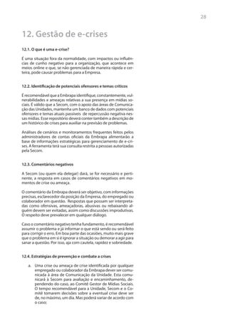 28


12. Gestão de e-crises
12.1. O que é uma e-crise?

É uma situação fora da normalidade, com impactos ou influên-
cias de cunho negativo para a organização, que acontece em
meios online e que, se não gerenciada de maneira rápida e cer-
teira, pode causar problemas para a Empresa.


12.2. Identificação de potenciais ofensores e temas críticos

É recomendável que a Embrapa identifique, constantemente, vul-
nerabilidades e ameaças relativas a sua presença em mídias so-
ciais. É válido que a Secom, com o apoio das áreas de Comunica-
ção das Unidades, mantenha um banco de dados com potenciais
ofensores e temas atuais passíveis de repercussão negativa nes-
sas mídias. Esse repositório deverá conter também a descrição de
um histórico de crises para auxiliar na previsão de problemas.

Análises de cenários e monitoramentos frequentes feitos pelos
administradores de contas oficiais da Embrapa alimentarão a
base de informações estratégicas para gerenciamento de e-cri-
ses. A ferramenta terá sua consulta restrita a pessoas autorizadas
pela Secom.


12.3. Comentários negativos

A Secom (ou quem ela delegar) dará, se for necessário e perti-
nente, a resposta em casos de comentários negativos em mo-
mentos de crise ou ameaça.

O comentário da Embrapa deverá ser objetivo, com informações
precisas, esclarecedor da posição da Empresa, do empregado ou
colaborador em questão. Respostas que possam ser interpreta-
das como ofensivas, ameaçadoras, abusivas ou rebaixando al-
guém devem ser evitadas, assim como discussões improdutivas.
O respeito deve prevalecer em qualquer diálogo.

Caso o comentário negativo tenha fundamento, é recomendável
assumir o problema e já informar o que está sendo ou será feito
para corrigir o erro. Em boa parte das ocasiões, muito mais grave
que o problema em si é ignorar a situação ou demorar a agir para
sanar a questão. Por isso, aja com cautela, rapidez e sobriedade.


12.4. Estratégias de prevenção e combate a crises

   a.	 Uma crise ou ameaça de crise identificada por qualquer
       empregado ou colaborador da Embrapa dever ser comu-
       nicada à área de Comunicação da Unidade. Esta comu-
       nicará à Secom para avaliação e encaminhamento, de-
       pendendo do caso, ao Comitê Gestor de Mídias Sociais.
       O tempo recomendável para a Unidade, Secom e o Co-
       mitê tomarem decisões sobre a eventual crise deve ser
       de, no máximo, um dia. Mas poderá variar de acordo com
       o caso;
 