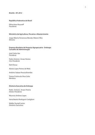 3

Brasília - DF, 2012



República Federativa do Brasil

Dilma Vana Rousseff
Presidenta



Ministério da Agricultura, Pecuária e Abastecimento

Jorge Alberto Portanova Mendes Ribeiro Filho
Ministro



Empresa Brasileira de Pesquisa Agropecuária - Embrapa
Conselho de Administração

José Carlos Vaz
Presidente

Pedro Antonio Arraes Pereira
Vice-Presidente

Derli Dossa

Aloísio Lopes Pereira de Melo

Antônio Salazar Pessoa Brandão

Tereza Cristina da Silva Cotta
Membros



Diretoria Executiva da Embrapa

Pedro Antonio Arraes Pereira
Diretor-Presidente

Mauricio Antônio Lopes

Vania Beatriz Rodrigues Castiglioni

Waldyr Stumpf Junior
Diretores-Executivos
 