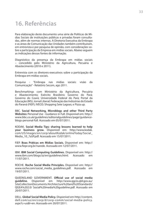 33


16. Referências
Para elaboração deste documento uma série de Políticas de Mí-
dias Sociais de instituições públicas e privadas foram consulta-
das, além de normas internas. A Diretoria Executiva da Embrapa
e as áreas de Comunicação das Unidades também contribuíram,
em entrevista e por pesquisa de opinião, com considerações so-
bre a participação da Empresa em mídias sociais. Abaixo seguem
as indicações dessas fontes de informação.

Diagnóstico da presença da Embrapa em mídias sociais
– concedido pelo Ministério da Agricultura, Pecuária e
Abastecimento (2010 e 2011).

Entrevista com os diretores-executivos sobre a participação da
Embrapa em mídias sociais.

Pesquisa - “Embrapa nas mídias sociais:               visão   da
Comunicação” - Relatório Secom, ago 2011.

Benchmarkings com Ministério da Agricultura, Pecuária
e Abastecimento; Exército Brasileiro; Governo do Pará;
Governo do Ceará; Universidade Federal do Pará; Portal da
Educação (MS); Jornal Liberal; Federação das Indústrias do Estado
do Paraná (FIEP); IVECO; Shopping Sete Lagoas; e Pizza up.

BBC. Social Networking, Microblogs and other Third Party
Websites: Personal Use - Guidance in Full. Disponível em: http://
www.bbc.co.uk/guidelines/editorialguidelines/page/guidance-
blogs-personal-full. Acessado em 05/07/2011.

KODAK. Social Media Tips: sharing lessons learned to help
your business grow. Disponível em: http://www.kodak.
com/US/images/en/corp/aboutKodak/onlineToday/Social_
Media_10_7aSP.pdf. Acessado em 15/07/2011.

FIEP. Boas Práticas em Mídias Sociais. Disponível em: http://
www.fiepr.org.br/narede. Acessado em 12/07/2011.

IBM. IBM Social Computing Guidelines. Disponível em: http://
www.ibm.com/blogs/zz/en/guidelines.html. Acessado em
11/07/2011.

ROCHE. Roche Social Media Principles. Disponível em: http://
www.roche.com/social_media_guidelines.pdf. Acessado em
19/07/2011.

QUEENSLAND GOVERNMENT. Official use of social media
guideline. Disponível em http://www.qgcio.qld.gov.au/
SiteCollectionDocuments/Architecture%20and%20Standards/
QGEA%202.0/ Social%20media%20guideline.pdf. Acessado em
20/07/2011.

DELL. Global Social Media Policy. Disponível em http://content.
dell.com/us/en/corp/d/corp-comm/social-media-policy.
aspx?c=us&l=en. Acessado em 20/07/2011.
 