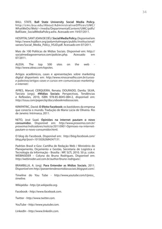 34

BALL STATE. Ball State University Social Media Policy.
http://cms.bsu.edu/About/AdministrativeOffices/UMC/
WhatWeDo/Web/~/media/DepartmentalContent/UMC/pdfs/
BallState_SocialMediaPolicy.ashx. Acessado em 19/07/2011.

HOSPITAL SANT JOAN DE DÉU. Social Media Policy. Disponível em
http://www.hsjdbcn.org/polymitaImages/public/institucional/
xarxes/Social_Media_Policy_HSJD.pdf. Acessado em 07/2011.

Mais de 100 Políticas de Mídias Sociais. Disponível em: http://
socialmediagovernance.com/policies.php.       Acessado     em
07/2011.

ALEXA.    The     top   500         sites   on    the    web      -
http://www.alexa.com/topsites.

Artigos acadêmicos, cases e apresentações sobre marketing
digital disponíveis em: http://www.ninocarvalho.com.br/cursos-
e-palestras/artigos-cases-e-cursos-em-comunicacao-marketing-
e-internet/.

AYRES, Marcel; CERQUEIRA, Renata; DOURADO, Danila; SILVA,
Tarcízio (orgs). #Mídias Sociais: Perspectivas, Tendências
e Reflexões, 2010, ISBN 978-85-8045-084-2, disponível em:
http://issuu.com/papercliq/docs/ebookmidiassociais.

KIRKPATRIC, David. O Efeito Facebook: os bastidores da empresa
que conecta o mundo. Tradução de Maria Lúcia de Oliveira. Rio
de Janeiro: Intrínseca, 2011.

NETO, José Saad. Opiniões na internet pautam o novo
consumidor. Disponível em: http://www.proxxima.com.br/
proxxima/indicadores/noticia/20110901-Opinioes-na-internet-
pautam-o-novo-consumidor.html.

O blog do Facebook. Disponível em: http://blog.facebook.com/
blog.php?post=10150262684247131.

Padrões Brasil e-Gov: Cartilha de Redação Web / Ministério do
Planejamento, Orçamento e Gestão, Secretaria de Logística e
Tecnologia da Informação - Brasília : MP, SLTI, 2010. 50 p.: color.
WEBINSIDER – Coluna do Bruno Rodrigues. Disponível em:
http://webinsider.uol.com.br/author/bruno-rodrigues/.

BRAMBILLA, A. (org). Para Entender as Mídias Sociais. 2011.
Disponível em http://paraentenderasmidiassociais.blogspot.com/.

Timeline do You Tube - http://www.youtube.com/t/press_
timeline.

Wikipédia - http://pt.wikipedia.org.

Facebook - http://www.facebook.com.

Twitter - http://www.twitter.com.

YouTube - http://www.youtube.com.

LinkedIn - http://www.linkedin.com.
 
