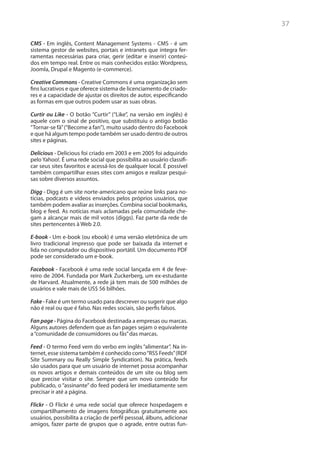 37

CMS - Em inglês, Content Management Systems - CMS - é um
sistema gestor de websites, portais e intranets que integra fer-
ramentas necessárias para criar, gerir (editar e inserir) conteú-
dos em tempo real. Entre os mais conhecidos estão: Wordpress,
Joomla, Drupal e Magento (e-commerce).

Creative Commons - Creative Commons é uma organização sem
fins lucrativos e que oferece sistema de licenciamento de criado-
res e a capacidade de ajustar os direitos de autor, especificando
as formas em que outros podem usar as suas obras.

Curtir ou Like - O botão “Curtir” (“Like”, na versão em inglês) é
aquele com o sinal de positivo, que substituiu o antigo botão
“Tornar-se fã” (“Become a fan”), muito usado dentro do Facebook
e que há algum tempo pode também ser usado dentro de outros
sites e páginas.

Delicious - Delicious foi criado em 2003 e em 2005 foi adquirido
pelo Yahoo!. É uma rede social que possibilita ao usuário classifi-
car seus sites favoritos e acessá-los de qualquer local. É possível
também compartilhar esses sites com amigos e realizar pesqui-
sas sobre diversos assuntos.

Digg - Digg é um site norte-americano que reúne links para no-
tícias, podcasts e vídeos enviados pelos próprios usuários, que
também podem avaliar as inserções. Combina social bookmarks,
blog e feed. As notícias mais aclamadas pela comunidade che-
gam a alcançar mais de mil votos (diggs). Faz parte da rede de
sites pertencentes à Web 2.0.

E-book - Um e-book (ou ebook) é uma versão eletrônica de um
livro tradicional impresso que pode ser baixada da internet e
lida no computador ou dispositivo portátil. Um documento PDF
pode ser considerado um e-book.

Facebook - Facebook é uma rede social lançada em 4 de feve-
reiro de 2004. Fundada por Mark Zuckerberg, um ex-estudante
de Harvard. Atualmente, a rede já tem mais de 500 milhões de
usuários e vale mais de US$ 56 bilhões.

Fake - Fake é um termo usado para descrever ou sugerir que algo
não é real ou que é falso. Nas redes sociais, são perfis falsos.

Fan page - Página do Facebook destinada a empresas ou marcas.
Alguns autores defendem que as fan pages sejam o equivalente
a “comunidade de consumidores ou fãs” das marcas.

Feed - O termo Feed vem do verbo em inglês “alimentar”. Na in-
ternet, esse sistema também é conhecido como “RSS Feeds” (RDF
Site Summary ou Really Simple Syndication). Na prática, feeds
são usados para que um usuário de internet possa acompanhar
os novos artigos e demais conteúdos de um site ou blog sem
que precise visitar o site. Sempre que um novo conteúdo for
publicado, o “assinante” do feed poderá ler imediatamente sem
precisar ir até a página.

Flickr - O Flickr é uma rede social que oferece hospedagem e
compartilhamento de imagens fotográficas gratuitamente aos
usuários, possibilita a criação de perfil pessoal, álbuns, adicionar
amigos, fazer parte de grupos que o agrade, entre outras fun-
 