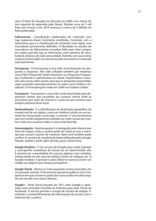 38

ções. O Flickr foi lançado em fevereiro de 2004 e em março do
ano seguinte foi adquirido pela Yahoo!. Recebe cerca de 3 mil
fotos por minuto e em 2010 alcançou a marca de 5 bilhões de
fotos publicadas.

Folksonomia - Classificação colaborativa de conteúdo com
tags (palavras-chave) livremente escolhidas. Contrasta com a
taxonomia, que é a classificação de conteúdo mais rígida, com
marcadores previamente definidos. A liberdade na escolha de
marcadores da folksonomia (o prefixo folks quer dizer amigos,
em inglês) permite que os internautas usem palavras de voca-
bulários próprios de cada comunidade, fazendo com que outros
usuários interessados no mesmo assunto encontrem o conteúdo
mais facilmente.

Formspring - O Formspring é uma rede social baseada em per-
guntas e respostas. Tem sido utilizado também por empresas
como FAQ (Frequently Asked Questions ou Perguntas Frequen-
tes), facilitando o atendimento ao cliente. Disponibiliza a cone-
xão com outras redes sociais, para que as perguntas respondidas
sejam postadas automaticamente em redes como Twitter e Fa-
cebook. O Formspring foi criado em 2009 nos Estados Unidos.

Foursquare - Foursquare é uma rede social desenhada para dis-
positivos móveis que possibilita aos usuários indicar onde se
encontram por meio de “checkins” e procurar por contatos que
estejam próximo desse local.

Geolocalização - É a identificação da localização geográfica do
mundo real de um objeto, como um telefone celular ou um ter-
minal de computador conectado à internet. É uma ferramenta
que vem sendo amplamente utilizada nas redes sociais por mos-
trar onde seus usuários estão e o que estão fazendo.

Geonavegação - Geonavegação é a navegação pela internet por
meio de mapas, onde o usuário pode ver todas as ruas e aveni-
das que cercam o ponto de interesse. Nela você também pode
conferir as versões de visualização disponibilizadas pelo Google,
híbrida, satélite e earth, além de links para o Street View.

Google Analytics - É um serviço do Google para medir, planejar
e acompanhar estatísticas de acesso de um determinado site.
É possível ver a quantidade de acessos, páginas mais visitadas,
tempo médio no site, taxa de rejeição, fontes de tráfegos, etc. O
Google Analytics é gratuito e para utilizá-lo é preciso inserir um
código nas páginas que deseja acompanhar.

Google Trends - Mostra os mais populares termos buscados em
um passado recente. A ferramenta apresenta gráficos com a fre-
quência em que um termo particular é procurado em várias regi-
ões do mundo e em vários idiomas.

Google+ - Rede Social lançada em 2011 pelo Google e apon-
tada como principal investida da Empresa para fazer frente ao
Facebook. O serviço permite a criação de círculos de amigos, li-
mitando o compartilhamento de informações de acordo com o
interesse dos usuários.
 