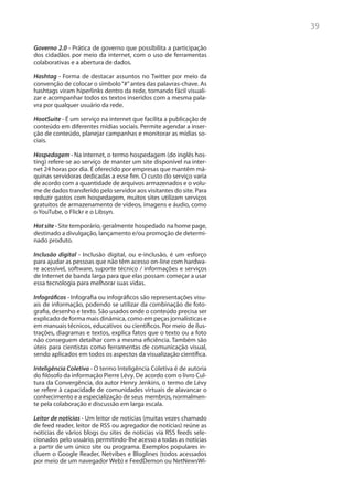39

Governo 2.0 - Prática de governo que possibilita a participação
dos cidadãos por meio da internet, com o uso de ferramentas
colaborativas e a abertura de dados.

Hashtag - Forma de destacar assuntos no Twitter por meio da
convenção de colocar o símbolo “#” antes das palavras-chave. As
hashtags viram hiperlinks dentro da rede, tornando fácil visuali-
zar e acompanhar todos os textos inseridos com a mesma pala-
vra por qualquer usuário da rede.

HootSuite - É um serviço na internet que facilita a publicação de
conteúdo em diferentes mídias sociais. Permite agendar a inser-
ção de conteúdo, planejar campanhas e monitorar as mídias so-
ciais.

Hospedagem - Na internet, o termo hospedagem (do inglês hos-
ting) refere-se ao serviço de manter um site disponível na inter-
net 24 horas por dia. É oferecido por empresas que mantêm má-
quinas servidoras dedicadas a esse fim. O custo do serviço varia
de acordo com a quantidade de arquivos armazenados e o volu-
me de dados transferido pelo servidor aos visitantes do site. Para
reduzir gastos com hospedagem, muitos sites utilizam serviços
gratuitos de armazenamento de vídeos, imagens e áudio, como
o YouTube, o Flickr e o Libsyn.

Hot site - Site temporário, geralmente hospedado na home page,
destinado a divulgação, lançamento e/ou promoção de determi-
nado produto.

Inclusão digital - Inclusão digital, ou e-inclusão, é um esforço
para ajudar as pessoas que não têm acesso on-line com hardwa-
re acessível, software, suporte técnico / informações e serviços
de Internet de banda larga para que elas possam começar a usar
essa tecnologia para melhorar suas vidas.

Infográficos - Infografia ou infográficos são representações visu-
ais de informação, podendo se utilizar da combinação de foto-
grafia, desenho e texto. São usados onde o conteúdo precisa ser
explicado de forma mais dinâmica, como em peças jornalísticas e
em manuais técnicos, educativos ou científicos. Por meio de ilus-
trações, diagramas e textos, explica fatos que o texto ou a foto
não conseguem detalhar com a mesma eficiência. Também são
úteis para cientistas como ferramentas de comunicação visual,
sendo aplicados em todos os aspectos da visualização científica.

Inteligência Coletiva - O termo Inteligência Coletiva é de autoria
do filósofo da informação Pierre Lévy. De acordo com o livro Cul-
tura da Convergência, do autor Henry Jenkins, o termo de Lévy
se refere à capacidade de comunidades virtuais de alavancar o
conhecimento e a especialização de seus membros, normalmen-
te pela colaboração e discussão em larga escala.

Leitor de notícias - Um leitor de notícias (muitas vezes chamado
de feed reader, leitor de RSS ou agregador de notícias) reúne as
notícias de vários blogs ou sites de notícias via RSS feeds sele-
cionados pelo usuário, permitindo-lhe acesso a todas as notícias
a partir de um único site ou programa. Exemplos populares in-
cluem o Google Reader, Netvibes e Bloglines (todos acessados
por meio de um navegador Web) e FeedDemon ou NetNewsWi-
 