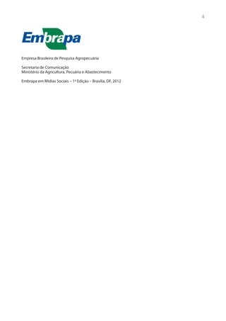 4




Empresa Brasileira de Pesquisa Agropecuária

Secretaria de Comunicação
Ministério da Agricultura, Pecuária e Abastecimento

Embrapa em Mídias Sociais – 1ª Edição – Brasília, DF, 2012
 