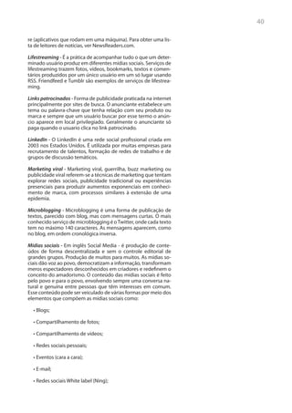 40

re (aplicativos que rodam em uma máquina). Para obter uma lis-
ta de leitores de notícias, ver NewsReaders.com.

Lifestreaming - É a prática de acompanhar tudo o que um deter-
minado usuário produz em diferentes mídias sociais. Serviços de
lifestreaming trazem fotos, vídeos, bookmarks, textos e comen-
tários produzidos por um único usuário em um só lugar usando
RSS. Friendfeed e Tumblr são exemplos de serviços de lifestrea-
ming.

Links patrocinados - Forma de publicidade praticada na internet
principalmente por sites de busca. O anunciante estabelece um
tema ou palavra-chave que tenha relação com seu produto ou
marca e sempre que um usuário buscar por esse termo o anún-
cio aparece em local privilegiado. Geralmente o anunciante só
paga quando o usuario clica no link patrocinado.

LinkedIn - O LinkedIn é uma rede social profissional criada em
2003 nos Estados Unidos. É utilizada por muitas empresas para
recrutamento de talentos, formação de redes de trabalho e de
grupos de discussão temáticos.

Marketing viral - Marketing viral, guerrilha, buzz marketing ou
publicidade viral referem-se a técnicas de marketing que tentam
explorar redes sociais, publicidade tradicional ou experiências
presenciais para produzir aumentos exponenciais em conheci-
mento de marca, com processos similares à extensão de uma
epidemia.

Microblogging - Microblogging é uma forma de publicação de
textos, parecido com blog, mas com mensagens curtas. O mais
conhecido serviço de microblogging é o Twitter, onde cada texto
tem no máximo 140 caracteres. As mensagens aparecem, como
no blog, em ordem cronológica inversa.

Mídias sociais - Em inglês Social Media - é produção de conte-
údos de forma descentralizada e sem o controle editorial de
grandes grupos. Produção de muitos para muitos. As mídias so-
ciais dão voz ao povo, democratizam a informação, transformam
meros espectadores desconhecidos em criadores e redefinem o
conceito do amadorismo. O conteúdo das mídias sociais é feito
pelo povo e para o povo, envolvendo sempre uma conversa na-
tural e genuína entre pessoas que têm interesses em comum.
Esse conteúdo pode ser veiculado de várias formas por meio dos
elementos que compõem as mídias sociais como:

  •	Blogs;

  •	Compartilhamento de fotos;

  •	Compartilhamento de vídeos;

  •	Redes sociais pessoais;

  •	Eventos (cara a cara);

  •	E-mail;

  •	Redes sociais White label (Ning);
 