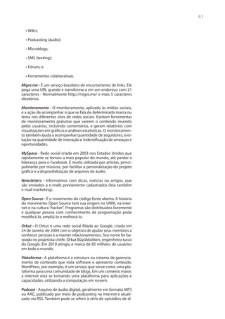 41

  •	Wikis;

  •	Podcasting (áudio);

  •	Microblogs;

  •	SMS (texting);

  •	Fóruns; e

  •	Ferramentas colaborativas.

Migre.me - É um serviço brasileiro de encurtamento de links. Ele
pega uma URL grande e transforma-a em um endereço com 21
caracteres - Normalmente http://migre.me/ e mais 5 caracteres
aleatórios.

Monitoramento - O monitoramento, aplicado às mídias sociais,
é a ação de acompanhar o que se fala de determinada marca ou
tema nos diferentes sites de redes sociais. Existem ferramentas
de monitoramento gratuitas que varrem o conteúdo inserido
pelos usuários, incluindo comentários, e geram relatórios com
visualizações em gráficos e análises estatísticas. O monitoramen-
to também ajuda a acompanhar quantidade de seguidores, evo-
lução na quantidade de interação e indentificação de ameaças e
oportunidades.

MySpace - Rede social criada em 2003 nos Estados Unidos que
rapidamente se tornou a mais popular do mundo, até perder a
liderança para o Facebook. É muito utilizada por artistas, princi-
palmente por músicos, por facilitar a personalização do projeto
gráfico e a disponibilização de arquivos de áudio.

Newsletters - Informativos com dicas, notícias ou artigos, que
são enviados a e-mails previamente cadastrados (leia também
e-mail marketing).

Open Source - É o movimento do código fonte aberto. A história
do movimento Open Source tem sua origem no UNIX, na inter-
net e na cultura “hacker”. Programas são distribuídos livremente
e qualquer pessoa com conhecimento de programação pode
modificá-lo, ampliá-lo e melhorá-lo.

Orkut - O Orkut é uma rede social filiada ao Google, criada em
24 de Janeiro de 2004 com o objetivo de ajudar seus membros a
conhecer pessoas e a manter relacionamentos. Seu nome foi ba-
seado no projetista chefe, Orkut Büyükkokten, engenheiro turco
do Google. Em 2010 atingiu a marca de 85 milhões de usuários
em todo o mundo.

Plataforma - A plataforma é a estrutura ou sistema de gerencia-
mento de conteúdo que roda software e apresenta conteúdo.
WordPress, por exemplo, é um serviço que serve como uma pla-
taforma para uma comunidade de blogs. Em um contexto maior,
a internet está se tornando uma plataforma para aplicações e
capacidades, utilizando a computação em nuvem.

Podcast - Arquivo de áudio digital, geralmente em formato MP3
ou AAC, publicado por meio de podcasting na internet e atuali-
zado via RSS. Também pode se referir à série de episódios de al-
 