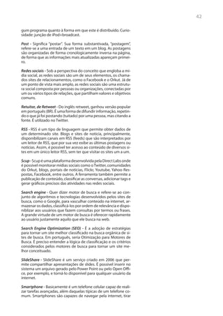 42

gum programa quanto à forma em que este é distribuído. Curio-
sidade: junção de iPod+broadcast.

Post - Significa “postar”. Sua forma substantivada, “postagem”,
refere-se a uma entrada de um texto em um blog. As postagens
são organizadas de forma cronologicamente inversa na página,
de forma que as informações mais atualizadas apareçam primei-
ro.

Redes sociais - Sob a perspectiva do conceito que engloba a mí-
dia social, as redes sociais são um de seus elementos, os chama-
dos sites de relacionamentos, como o Facebook e o Orkut. Já de
um ponto de vista mais amplo, as redes sociais são uma estrutu-
ra social composta por pessoas ou organizações, conectadas por
um ou vários tipos de relações, que partilham valores e objetivos
comuns.

Retuitar, de Retweet - Do inglês retweet, ganhou versão popular
em português (BR). É uma forma de difundir informação, repetin-
do o que já foi postando (tuitado) por uma pessoa, mas citando a
fonte. É utilizado no Twitter.

RSS - RSS é um tipo de linguagem que permite obter dados de
um determinado site. Blogs e sites de notícia, principalmente,
disponibilizam canais em RSS (feeds) que são interpretados por
um leitor de RSS, que por sua vez exibe as últimas postagens ou
notícias. Assim, é possível ter acesso ao conteúdo de diversos si-
tes em um único leitor RSS, sem ter que visitar os sites um a um.

Scup - Scup é uma plataforma desenvolvida pela Direct Labs onde
é possível monitorar mídias sociais como o Twitter, comunidades
do Orkut, blogs, portais de notícias, Flickr, Youtube, Yahoo Res-
postas, Facebook, entre outros. A ferramenta também permite a
publicação de conteúdo, classificar as conversas, adicionar tags e
gerar gráficos precisos das atividades nas redes sociais.

Search engine - Quer dizer motor de busca e refere-se ao con-
junto de algoritmos e tecnologias desenvolvidos pelos sites de
busca, como o Google, para vasculhar conteúdo na internet, ar-
mazenar os dados, classificá-los por ordem de relevância e dispo-
niblizar aos usuários que fazem consultas por termos ou frases.
A grande virtude de um motor de busca é oferecer rapidamente
ao usuário justamente aquilo que ele busca na web.

Search Engine Optimization (SEO) - É a adoção de estratégias
para tornar um site melhor classificado na busca orgânica de si-
tes de busca. Em português, seria Otimização para Motores de
Busca. É preciso entender a lógica de classificação e os critérios
considerados pelos motores de busca para tornar um site me-
lhor conceituado.

SlideShare - SlideShare é um serviço criado em 2006 que per-
mite compartilhar apresentações de slides. É possível inserir no
sistema um arquivo gerado pelo Power Point ou pelo Open Offi-
ce, por exemplo, e torná-lo disponível para qualquer usuário da
internet.

Smartphone - Basicamente é um telefone celular capaz de reali-
zar tarefas avançadas, além daquelas típicas de um telefone co-
mum. Smartphones são capazes de navegar pela internet, tirar
 