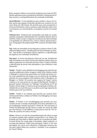 43

fotos, produzir vídeos ou encontrar endereços por meio de GPS.
Muitos aplicativos para smartphones facilitam a utilização de mí-
dias sociais e o compartilhamento de conteúdo multimídia.

Social Mention - É uma plataforma para análise e busca em mí-
dias sociais que agrega conteúdos gerados por usuários em um
único fluxo de informação. Ele permite que você acompanhe e
mensure facilmente o que as pessoas estão dizendo sobre você,
sua empresa, um novo produto, ou qualquer assunto em tempo
real.

Software livre - Programa de computador que pode ser usado,
copiado, estudado e redistribuído sem restrições. Muitos sites na
internet, mídias sociais e máquinas servidoras são desenvolvidas
e hospedadas em software livre, como o sistema operacional Li-
nux, a linguagem de programação PHP e o banco de dados MyS-
QL.

Tag - Pode ser entendida como etiqueta ou palavra-chave. É utili-
zada para folksonomia - classificação livre de conteúdos na inter-
net - que facilita a localização desses registros e a identificação
de registros com conteúdo semelhante.

Tag cloud - A nuvem de palavras-chave de um site. Geralmente
tags vinculadas a um maior número de registros (textos, fotos ou
vídeos) aparecem em tamanho de letra maior. A ideia é facilitar
a identificação de temas mais abordados e, por inferência, mais
relevantes.

Tumblr - Tumblr é uma plataforma de blogging que permite aos
usuários publicarem textos, imagens, vídeo, links, citações, áudio
e “diálogos”. A maioria dos posts feitos no Tumblr são textos cur-
tos, mas a plataforma não chega a ser um sistema de microblog,
estando em uma categoria intermediária entre o Wordpress ou
Blogger e o Twitter. Os usuários são capazes de “seguir” outros
usuários e ver seus posts em seu painel (dashboard). Também é
possível “gostar” (favoritar) ou “reblogar” (semelhante ao RT do
Twitter) outros blogs. O sistema de personalização enfatiza a fa-
cilidade de uso e permite que os usuários usem tags especiais do
sistema para criar seus themes.

TwitPic - TwitPic é um website que permite aos usuários facil-
mente postar fotos e videos no Twitter, microblogging e serviços
de mídia social.

Twitter - O Twitter é um microblogging que permite aos seus
usuários enviar e receber atualizações de outros utilizadores. Es-
sas atualizações (tweets) possuem o limite de 140 caracteres. O
Twitter foi idealizado por Biz Stone e criado em março de 2006
por Jack Dorsey e Evan Williams e hoje possui mais de 145 mi-
lhões de usuários em todo o mundo.

Vimeo - Vimeo é um site de compartilhamento de vídeo no qual
os usuários podem fazer upload, compartilhar e ver vídeos. Foi
fundado por Zach Klein e Jakob Lodwick em novembro de 2004.
O nome Vimeo foi criado pelo co-fundador Jakob Lodwick e é
um jogo das palavras “video” (em português: vídeo), e “me” (em
português: eu) como uma referência à dedicação exclusiva do
site para vídeos feitos por usuários, e também é um anagrama
de “movie” (filme).
 