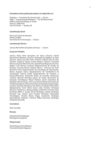 5

Exemplares desta publicação podem ser adquiridos na:

Embrapa — Secretaria de Comunicação — Secom
PqEB — Parque Estação Biológica — Av. W3 Norte (final)
Edifício-Sede da Embrapa, 2º andar
Fone: 61 3448-4207
CEP 70770-901 — Brasília, DF


Coordenação Geral

Rose Lane César de Azevedo
Marita Cardillo
Secretaria de Comunicação — Secom

Coordenação Técnica

Joanicy Maria Brito Gonçalves de Sousa — Secom

Grupo de Trabalho

Joanicy Maria Brito Gonçalves de Sousa (Secom), Daniel
Nascimento Medeiros (Secom), Rosângela Evangelista da Silva
(Secom), Juliana da Silva Freire (Secom), Heloiza Dias da Silva
(Secom), Dayanna Geyssa Gomes Bezerra (Secom), Fernanda
Muniz Junqueira Ottoni (Secom), Gabriel Pupo Nogueira (Secom),
Regina Lucia Ramos Lourenço (Departamento de Gestão de
Pessoas), Lesciara Moura Siqueira Barros, Francisco de Assis
Monteiro Freire (Departamento de Tecnologia da Informação),
Álvaro Augusto Dossa (Departamento de Transferência de
Tecnologia), Patrícia Ianella (Departamento de Pesquisa e
Desenvolvimento), Alexandre Ventin de Carvalho (Assessoria
Jurídica), Marcelo Henrique Aguiar de Freitas (Assessoria de
Inovação Tecnológica), Moacir Pedroso Júnior (Secretaria de
Relações Internacionais), Job Lucio Gomes Oliveira (Secretaria de
Gestão Estratégica), Gilmar Souza Santos (Embrapa Agroenergia),
Leandro Henrique Mendonça de Oliveira (Embrapa Informática
Agropecuária), Irene Maria Guará Lobo Santana (Embrapa
Recursos Genéticos e Biotecnologia), Guilherme Ferreira Viana
(Embrapa Milho e Sorgo), Breno Rodrigues Lobato (Embrapa
Pecuária Sul), Juliana Lúcia Escobar (Embrapa Informação
Tecnológica), Ricardo Moura Braga Cavalcante (Embrapa
Agroindústria Tropical) e Vinicius Milleo Kuromoto (Embrapa
Amazônia Oriental).

Consultoria

Nino Carvalho

Revisão

Eduardo Pinho Rodrigues
Rosângela Evangelista

Diagramação

Daniel Nascimento Medeiros
Fernanda Mendes Nogueira
 