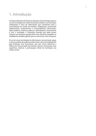 7


1. Introdução
A Empresa Brasileira de Pesquisa Agropecuária (Embrapa) apoia o
uso de tecnologias de mídias sociais para ampliar a comunicação,
colaboração e troca de informações que contribuam para a
concretização da missão da Empresa. Dialogando, construindo
coletivamente conhecimento e compartilhando informações,
dados públicos, melhores práticas e aprendizados, internamente
e com a sociedade, a instituição entende que pode prover
soluções em pesquisa agropecuária mais eficientes pautadas na
realidade de variados agentes que se comunicam com a Empresa.

O uso de novas tecnologias de informação e comunicação segue
o mesmo padrão de práticas profissionais e éticas já estabelecido
pela Embrapa. Este documento, que tem como referência a
Política de Comunicação da Empresa, oferece orientações mais
específicas relativas à participação oficial da Instituição nas
mídias sociais.
 
