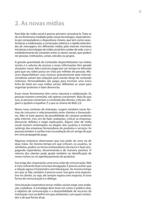 8


2. As novas mídias
Para falar de mídia social é preciso primeiro conceituá-la. Trata-se
de um fenômeno mediado pelas novas tecnologias, especialmen-
te por computadores e dispositivos móveis, que tem como carac-
terísticas a colaboração, a construção coletiva e o rápido intercâm-
bio de mensagens em diferentes mídias pela internet. Inúmeras
iniciativas e tecnologias de mídia social têm caráter de rede, com o
estabelecimento de conexões entre os atores sociais, que podem
ser pessoas, instituições, canais, veículos ou grupos. 	

A grande quantidade de conteúdos disponibilizados nas mídias
sociais e o volume de acessos a essas informações têm gerado
situações novas. Não é preciso pagar por um tempo na televisão
para que seu vídeo possa ser visto por milhões de pessoas. Mú-
sicos disponibilizam suas músicas gratuitamente pela internet.
Jornalistas saíram das redações para manter blogs de conteúdo
noticioso. Personalidades são pagas para escrever uma única
linha de texto em suas mídias sociais. Militantes as usam para
organizar protestos e fazer denúncias.

Essas novas ferramentas têm como natureza a colaboração. As
pessoas inserem conteúdo, não apenas consomem. Mais do que
isso, as pessoas comentam o conteúdo das demais, criticam, elo-
giam e ajudam a espalhar. É o que se chama de Web 2.0.

Nesse novo contexto de interação, surgem também novas for-
mas de consumo e relacionamento entre clientes e fornecedo-
res. Não se trata apenas da possibilidade de comprar produtos
pela internet, mas sim de fazer avaliações, criticar as empresas,
denunciar defeitos e exigir explicações. Alguns sites de mídia
social reúnem reclamações ou elogios dos usuários e montam
rankings das empresas fornecedoras de produtos e serviços. As
pessoas tendem a confiar mais na avaliação de um amigo do que
em uma propaganda paga.

Algumas empresas observaram que isso pode ser uma via de
duas mãos. Ao mesmo tempo em que criticam, os usuários, se
satisfeitos, podem se tornar embaixadores da marca e fazer pro-
paganda espontânea, disseminando-a de maneira positiva. O
retorno dos clientes pode ajudar também na identificação de
novos nichos ou no aperfeiçoamento de produtos.

Isso exige das corporações uma nova visão de comunicação. Não
é mais suficiente fazer uma boa divulgação. É preciso aceitar que
a relação agora é horizontal e sem hierarquias. Ao mesmo tempo
em que se fala, também é preciso ouvir. Isso gera uma expecta-
tiva no cliente, ou seja, ele sempre espera uma resposta. A nova
forma de comunicação é o diálogo.

Uma atuação corporativa nessas mídias sociais exige uma avalia-
ção cuidadosa. A estratégia deve levar em conta o público-alvo,
o objetivo de comunicação e a disponibilidade de recursos da
instituição. Isso vai definir em que ambientes, com quais conteú-
dos e de que forma atuar.
 