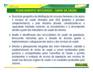  Descrição geográfica da distribuição de recursos humanos e de ações
e serviços de saúde ofertados pelo SUS (próprios e privados
complementares) e pela iniciativa privada, considerando-se a
capacidade instalada existente, os investimentos e o desempenho
aferido a partir dos indicadores de saúde do sistema.
 Auxilia a identificação das necessidades de saúde da população,
fornecendo elementos para a tomada de decisão quanto à
implementação e adequação das ações e dos serviços de saúde.
 Orienta o planejamento integrado dos entes federativos, subsidia o
estabelecimento de metas de saúde a serem monitoradas pelos
gestores e acompanhadas pelos Conselhos de Saúde e permite
acompanhar a evolução do acesso da população aos serviços de
saúde nas diversas regiões de saúde e os resultados produzidos pelo
sistema.
PLANEJAMENTO INTEGRADO – MAPA DA SAÚDE
 