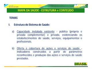 TEMAS
I. Estrutura do Sistema de Saúde:
a) Capacidade instalada existente - pública (própria e
privada complementar) e privada, evidenciando os
estabelecimentos de saúde, serviços, equipamentos e
profissionais.
b) Oferta e cobertura de ações e serviços de saúde -
indicadores construídos a partir de parâmetros
reconhecidos e produção das ações e serviços de saúde
prestados.
MAPA DA SAÚDE - ESTRUTURA e CONTEÚDO
 