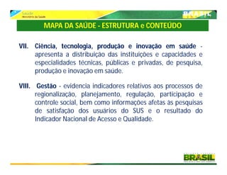 VII. Ciência, tecnologia, produção e inovação em saúde -
apresenta a distribuição das instituições e capacidades e
especialidades técnicas, públicas e privadas, de pesquisa,
produção e inovação em saúde.
VIII. Gestão - evidencia indicadores relativos aos processos de
regionalização, planejamento, regulação, participação e
controle social, bem como informações afetas às pesquisas
de satisfação dos usuários do SUS e o resultado do
Indicador Nacional de Acesso e Qualidade.
MAPA DA SAÚDE - ESTRUTURA e CONTEÚDO
 