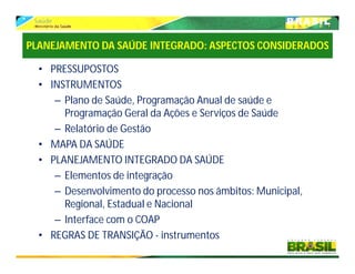 PLANEJAMENTO DA SAÚDE INTEGRADO: ASPECTOS CONSIDERADOS
• PRESSUPOSTOS
• INSTRUMENTOS
– Plano de Saúde, Programação Anual de saúde e
Programação Geral da Ações e Serviços de Saúde
– Relatório de Gestão
• MAPA DA SAÚDE
• PLANEJAMENTO INTEGRADO DA SAÚDE
– Elementos de integração
– Desenvolvimento do processo nos âmbitos: Municipal,
Regional, Estadual e Nacional
– Interface com o COAP
• REGRAS DE TRANSIÇÃO - instrumentos
 