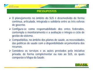  O planejamento no âmbito do SUS é desenvolvido de forma
contínua, articulada, integrada e solidária entre as três esferas
de governo.
 Configura-se como responsabilidade dos entes federados,
contempla o monitoramento e a avaliação e integra o ciclo de
gestão do sistema.
 Compatibiliza, no âmbito dos planos de saúde, as necessidades
das políticas de saúde com a disponibilidade orçamentária dos
recursos.
 Considera os serviços e as ações prestados pela iniciativa
privada, de forma complementar ou não ao SUS, os quais
comporão o Mapa da Saúde.
PRESSUPOSTOS
 
