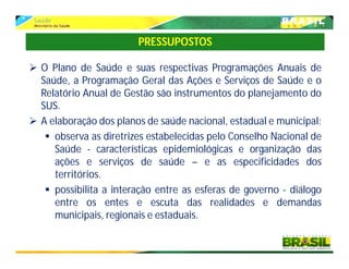  O Plano de Saúde e suas respectivas Programações Anuais de
Saúde, a Programação Geral das Ações e Serviços de Saúde e o
Relatório Anual de Gestão são instrumentos do planejamento do
SUS.
 A elaboração dos planos de saúde nacional, estadual e municipal:
 observa as diretrizes estabelecidas pelo Conselho Nacional de
Saúde - características epidemiológicas e organização das
ações e serviços de saúde – e as especificidades dos
territórios.
 possibilita a interação entre as esferas de governo - diálogo
entre os entes e escuta das realidades e demandas
municipais, regionais e estaduais.
PRESSUPOSTOS
 