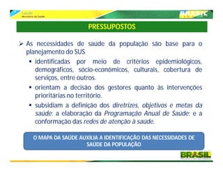  As necessidades de saúde da população são base para o
planejamento do SUS
 identificadas por meio de critérios epidemiológicos,
demográficos, sócio-econômicos, culturais, cobertura de
serviços, entre outros.
 orientam a decisão dos gestores quanto às intervenções
prioritárias no território.
 subsidiam a definição dos diretrizes, objetivos e metas da
saúde; a elaboração da Programação Anual de Saúde; e a
conformação das redes de atenção à saúde.
PRESSUPOSTOS
O MAPA DA SAÚDE AUXILIA A IDENTIFICAÇÃO DAS NECESSIDADES DE
SAÚDE DA POPULAÇÃO
 