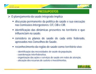  O planejamento da saúde integrado implica
 discussão permanente da política de saúde e sua execução
nas Comissões Intergestores: CIT, CIB e CIR.
 identificação das dinâmicas presentes no território e que
influenciam na saúde.
 considera os planos de saúde de cada ente federado,
aprovados nos Conselhos de Saúde.
 reconhecimento da região de saúde como território vivo:
- identificação das necessidades de saúde da população,
- coordenação interfederativa,
- organização das ações e serviços de saúde em redes de atenção,
- alocação dos recursos de custeio e investimentos.
PRESSUPOSTOS
 