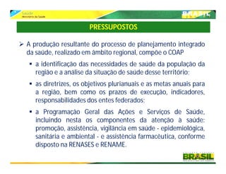  A produção resultante do processo de planejamento integrado
da saúde, realizado em âmbito regional, compõe o COAP
 a identificação das necessidades de saúde da população da
região e a análise da situação de saúde desse território;
 as diretrizes, os objetivos plurianuais e as metas anuais para
a região, bem como os prazos de execução, indicadores,
responsabilidades dos entes federados;
 a Programação Geral das Ações e Serviços de Saúde,
incluindo nesta os componentes da atenção à saúde:
promoção, assistência, vigilância em saúde - epidemiológica,
sanitária e ambiental - e assistência farmacêutica, conforme
disposto na RENASES e RENAME.
PRESSUPOSTOS
 