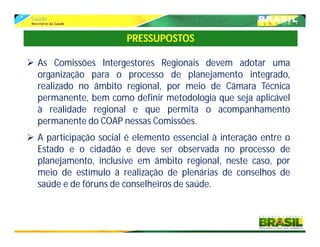  As Comissões Intergestores Regionais devem adotar uma
organização para o processo de planejamento integrado,
realizado no âmbito regional, por meio de Câmara Técnica
permanente, bem como definir metodologia que seja aplicável
à realidade regional e que permita o acompanhamento
permanente do COAP nessas Comissões.
 A participação social é elemento essencial à interação entre o
Estado e o cidadão e deve ser observada no processo de
planejamento, inclusive em âmbito regional, neste caso, por
meio de estímulo à realização de plenárias de conselhos de
saúde e de fóruns de conselheiros de saúde.
PRESSUPOSTOS
 